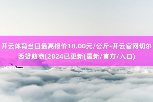开云体育当日最高报价18.00元/公斤-开云官网切尔西赞助商(2024已更新(最新/官方/入口)
