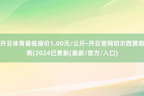 开云体育最低报价1.00元/公斤-开云官网切尔西赞助商(2024已更新(最新/官方/入口)