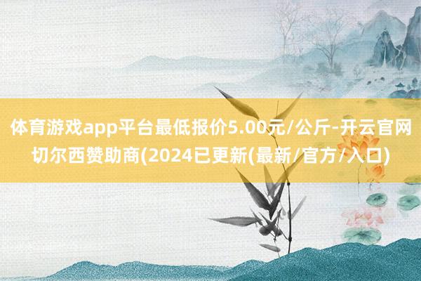 体育游戏app平台最低报价5.00元/公斤-开云官网切尔西赞助商(2024已更新(最新/官方/入口)