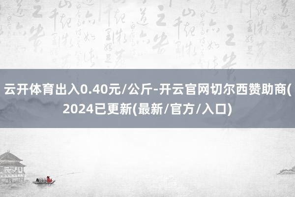云开体育出入0.40元/公斤-开云官网切尔西赞助商(2024已更新(最新/官方/入口)