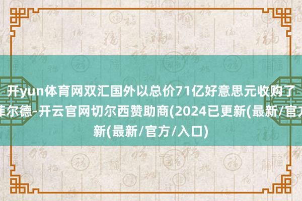 开yun体育网双汇国外以总价71亿好意思元收购了史姑娘菲尔德-开云官网切尔西赞助商(2024已更新(最新/官方/入口)