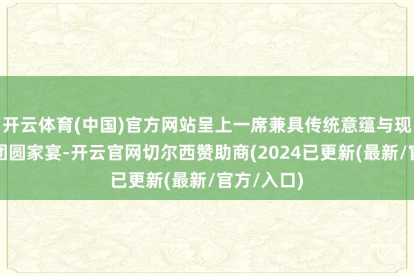 开云体育(中国)官方网站呈上一席兼具传统意蕴与现代活力的团圆家宴-开云官网切尔西赞助商(2024已更新(最新/官方/入口)
