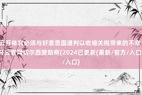 云开体育必须与好意思国道判以收缩关税带来的不幸-开云官网切尔西赞助商(2024已更新(最新/官方/入口)