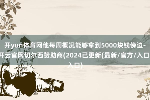 开yun体育网他每周概况能够拿到5000块钱傍边-开云官网切尔西赞助商(2024已更新(最新/官方/入口)