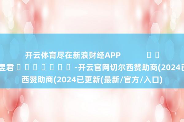 开云体育尽在新浪财经APP            						株连裁剪：卢昱君 							-开云官网切尔西赞助商(2024已更新(最新/官方/入口)