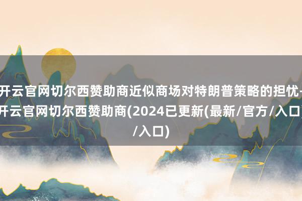 开云官网切尔西赞助商近似商场对特朗普策略的担忧-开云官网切尔西赞助商(2024已更新(最新/官方/入口)