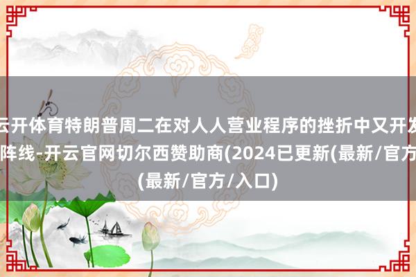 云开体育特朗普周二在对人人营业程序的挫折中又开发了一条阵线-开云官网切尔西赞助商(2024已更新(最新/官方/入口)