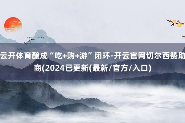 云开体育酿成“吃+购+游”闭环-开云官网切尔西赞助商(2024已更新(最新/官方/入口)