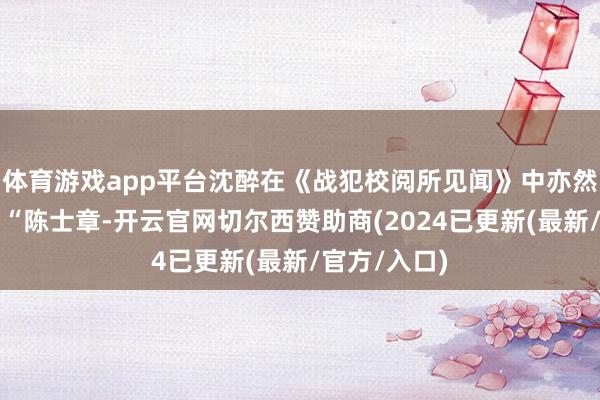 体育游戏app平台沈醉在《战犯校阅所见闻》中亦然这么写的：“陈士章-开云官网切尔西赞助商(2024已更新(最新/官方/入口)