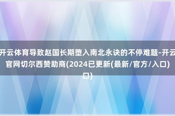 开云体育导致赵国长期堕入南北永诀的不停难题-开云官网切尔西赞助商(2024已更新(最新/官方/入口)