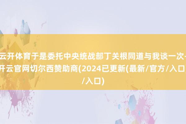 云开体育于是委托中央统战部丁关根同道与我谈一次-开云官网切尔西赞助商(2024已更新(最新/官方/入口)
