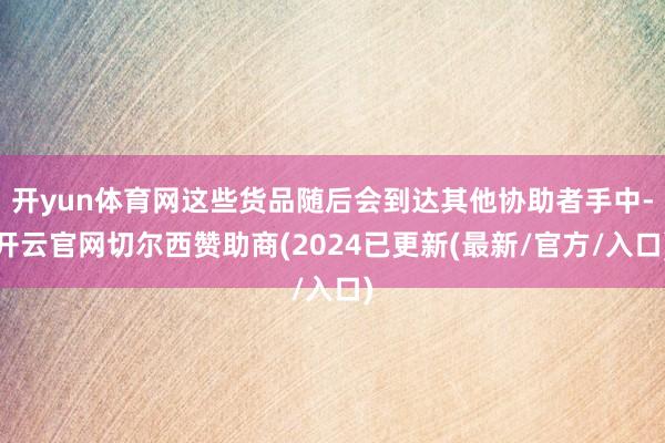 开yun体育网这些货品随后会到达其他协助者手中-开云官网切尔西赞助商(2024已更新(最新/官方/入口)