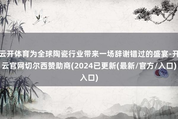 云开体育为全球陶瓷行业带来一场辞谢错过的盛宴-开云官网切尔西赞助商(2024已更新(最新/官方/入口)