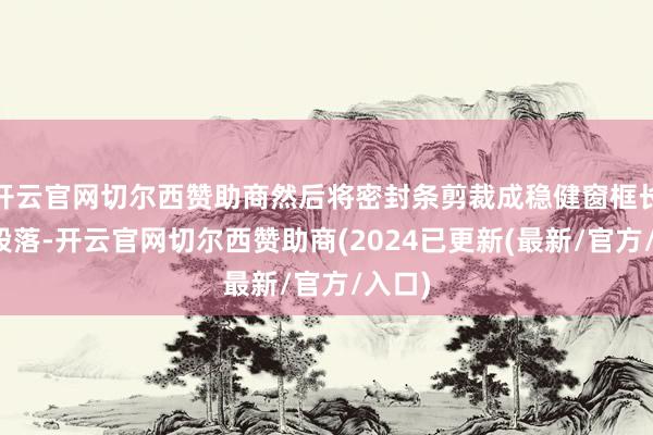 开云官网切尔西赞助商然后将密封条剪裁成稳健窗框长度的段落-开云官网切尔西赞助商(2024已更新(最新/官方/入口)