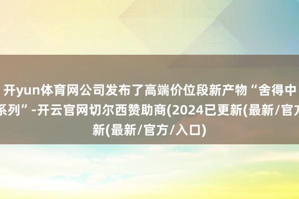 开yun体育网公司发布了高端价位段新产物“舍得中国灵敏系列”-开云官网切尔西赞助商(2024已更新(最新/官方/入口)