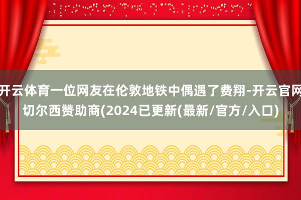 开云体育一位网友在伦敦地铁中偶遇了费翔-开云官网切尔西赞助商(2024已更新(最新/官方/入口)