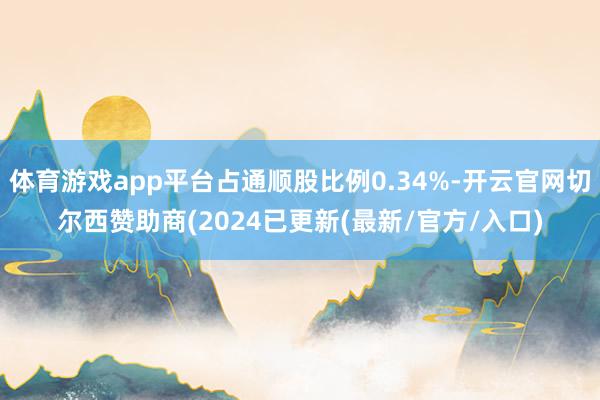 体育游戏app平台占通顺股比例0.34%-开云官网切尔西赞助商(2024已更新(最新/官方/入口)