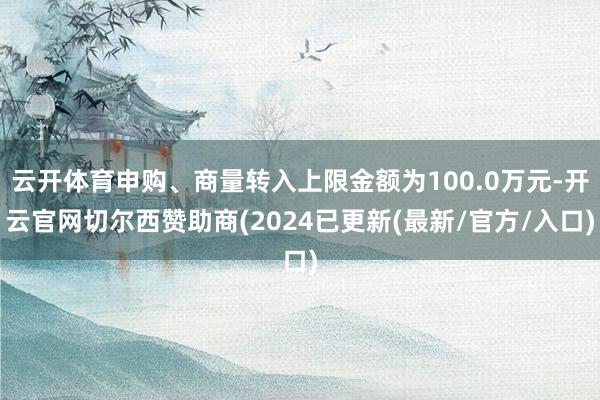 云开体育申购、商量转入上限金额为100.0万元-开云官网切尔西赞助商(2024已更新(最新/官方/入口)