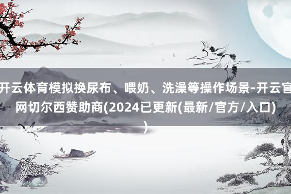 开云体育模拟换尿布、喂奶、洗澡等操作场景-开云官网切尔西赞助商(2024已更新(最新/官方/入口)