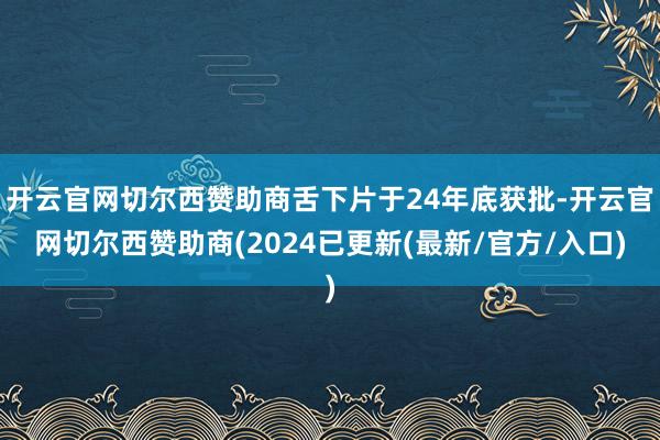 开云官网切尔西赞助商舌下片于24年底获批-开云官网切尔西赞助商(2024已更新(最新/官方/入口)
