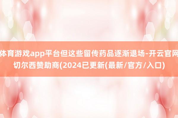 体育游戏app平台但这些留传药品逐渐退场-开云官网切尔西赞助商(2024已更新(最新/官方/入口)