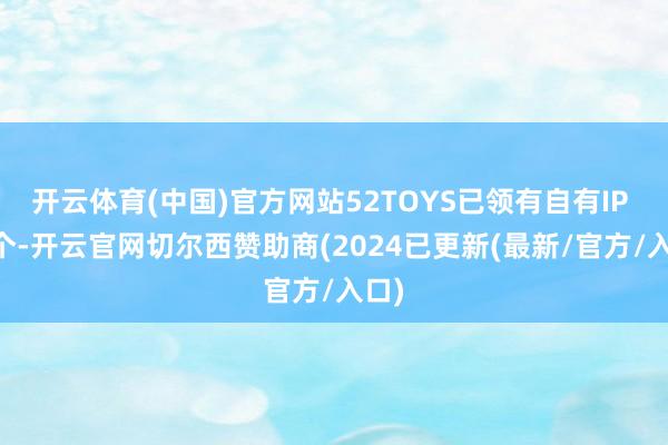开云体育(中国)官方网站52TOYS已领有自有IP 35个-开云官网切尔西赞助商(2024已更新(最新/官方/入口)