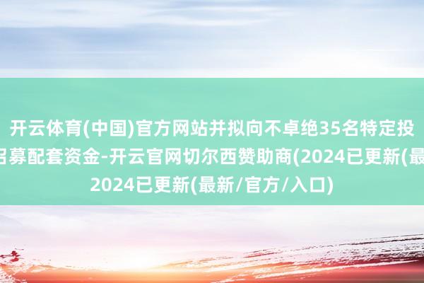 开云体育(中国)官方网站并拟向不卓绝35名特定投资者刊行股份召募配套资金-开云官网切尔西赞助商(2024已更新(最新/官方/入口)