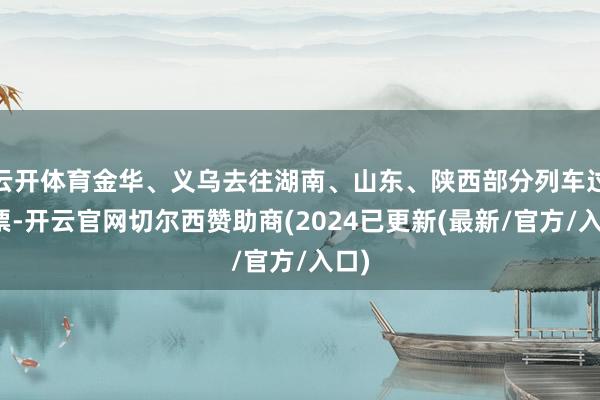 云开体育金华、义乌去往湖南、山东、陕西部分列车过剩票-开云官网切尔西赞助商(2024已更新(最新/官方/入口)