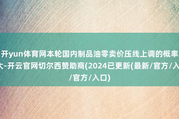 开yun体育网本轮国内制品油零卖价压线上调的概率较大-开云官网切尔西赞助商(2024已更新(最新/官方/入口)
