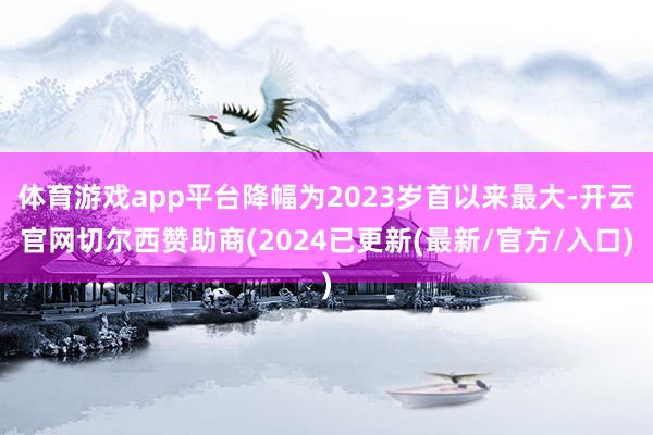 体育游戏app平台降幅为2023岁首以来最大-开云官网切尔西赞助商(2024已更新(最新/官方/入口)