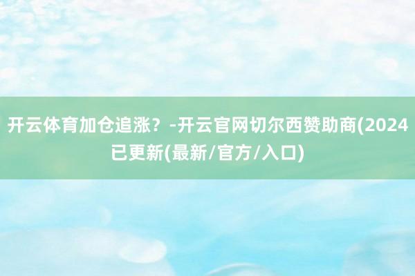 开云体育加仓追涨？-开云官网切尔西赞助商(2024已更新(最新/官方/入口)