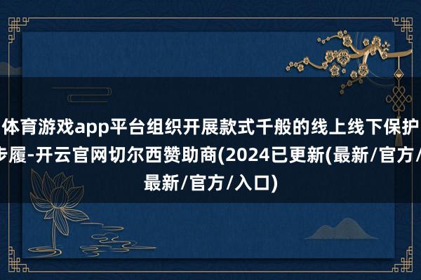 体育游戏app平台组织开展款式千般的线上线下保护宣传步履-开云官网切尔西赞助商(2024已更新(最新/官方/入口)