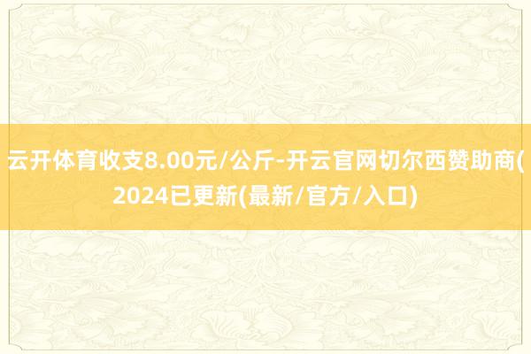 云开体育收支8.00元/公斤-开云官网切尔西赞助商(2024已更新(最新/官方/入口)