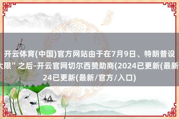 开云体育(中国)官方网站由于在7月9日、特朗普设定的“关税大限”之后-开云官网切尔西赞助商(2024已更新(最新/官方/入口)