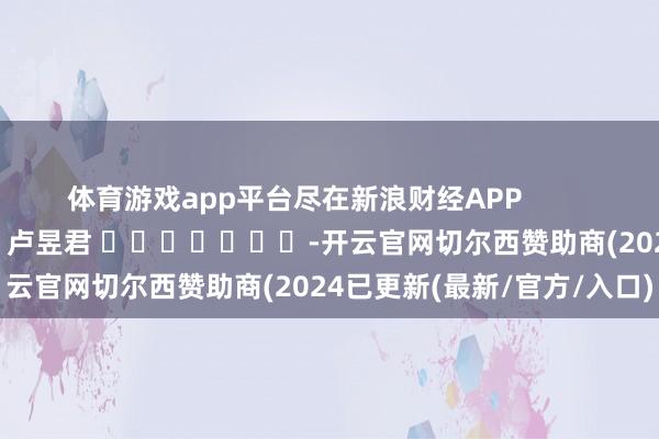 体育游戏app平台尽在新浪财经APP            						包袱剪辑：卢昱君 							-开云官网切尔西赞助商(2024已更新(最新/官方/入口)