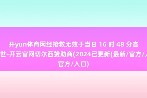 开yun体育网经抢救无效于当日 16 时 48 分宣告弃世-开云官网切尔西赞助商(2024已更新(最新/官方/入口)