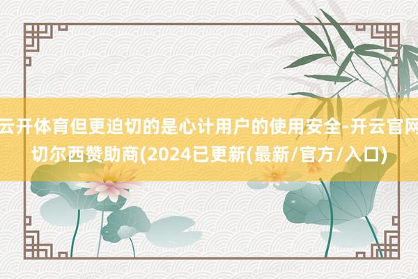 云开体育但更迫切的是心计用户的使用安全-开云官网切尔西赞助商(2024已更新(最新/官方/入口)