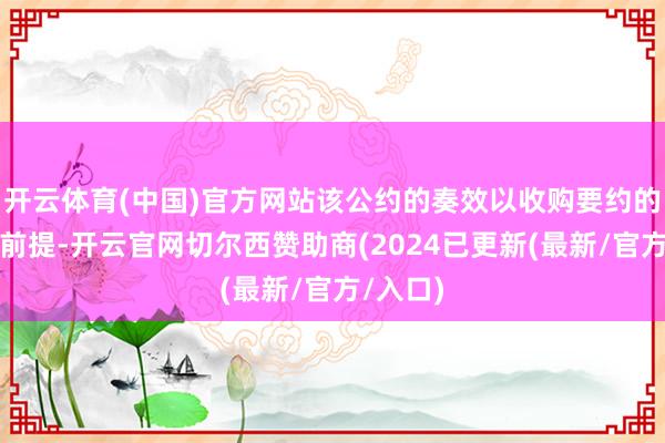 开云体育(中国)官方网站该公约的奏效以收购要约的完成为前提-开云官网切尔西赞助商(2024已更新(最新/官方/入口)
