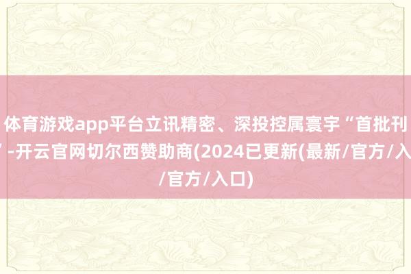 体育游戏app平台立讯精密、深投控属寰宇“首批刊行”-开云官网切尔西赞助商(2024已更新(最新/官方/入口)