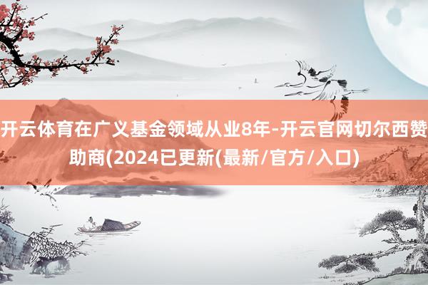 开云体育在广义基金领域从业8年-开云官网切尔西赞助商(2024已更新(最新/官方/入口)