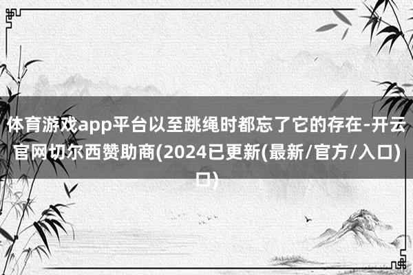 体育游戏app平台以至跳绳时都忘了它的存在-开云官网切尔西赞助商(2024已更新(最新/官方/入口)
