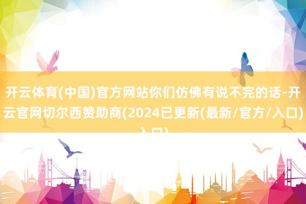 开云体育(中国)官方网站你们仿佛有说不完的话-开云官网切尔西赞助商(2024已更新(最新/官方/入口)