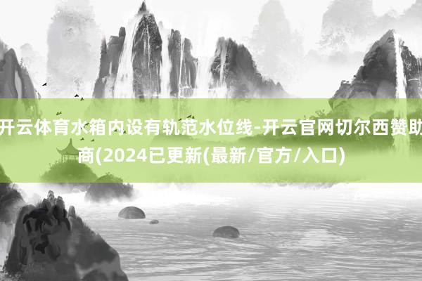 开云体育水箱内设有轨范水位线-开云官网切尔西赞助商(2024已更新(最新/官方/入口)