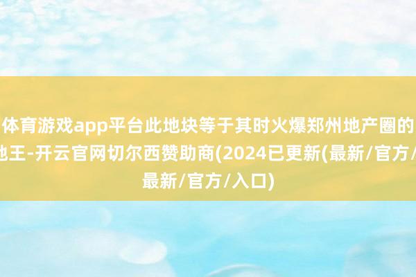 体育游戏app平台此地块等于其时火爆郑州地产圈的金水地王-开云官网切尔西赞助商(2024已更新(最新/官方/入口)