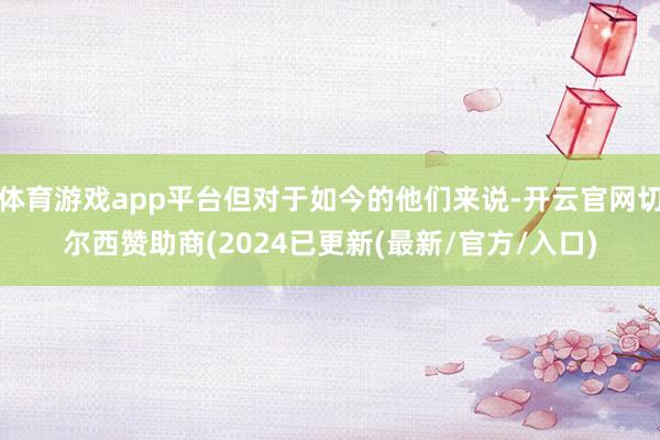 体育游戏app平台但对于如今的他们来说-开云官网切尔西赞助商(2024已更新(最新/官方/入口)