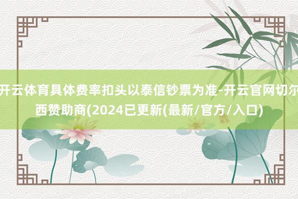 开云体育具体费率扣头以泰信钞票为准-开云官网切尔西赞助商(2024已更新(最新/官方/入口)