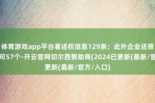 体育游戏app平台著述权信息129条；此外企业还领有行政许可57个-开云官网切尔西赞助商(2024已更新(最新/官方/入口)