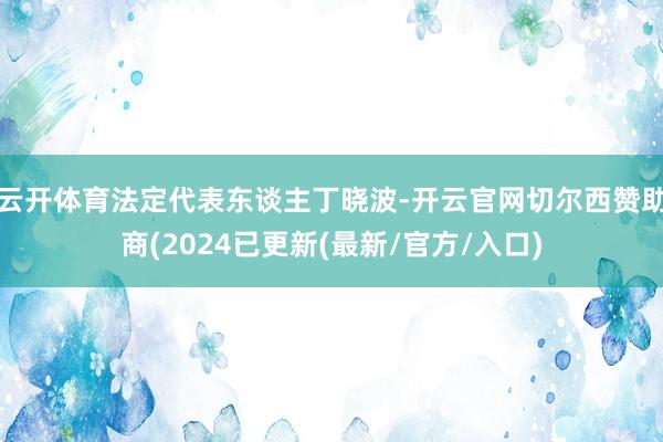 云开体育法定代表东谈主丁晓波-开云官网切尔西赞助商(2024已更新(最新/官方/入口)