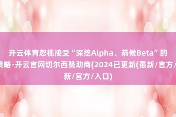 开云体育忽视接受“深挖Alpha、恭候Beta”的投资策略-开云官网切尔西赞助商(2024已更新(最新/官方/入口)