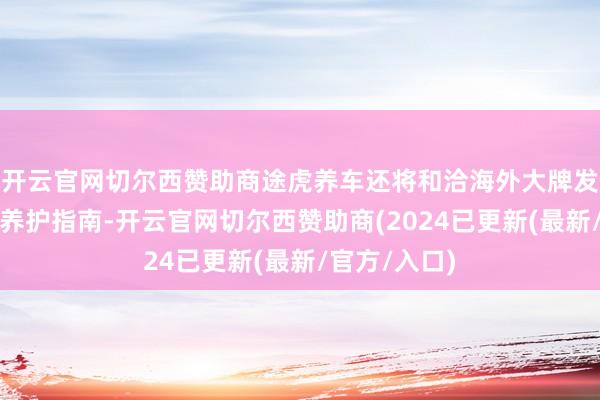 开云官网切尔西赞助商途虎养车还将和洽海外大牌发布系列越野养护指南-开云官网切尔西赞助商(2024已更新(最新/官方/入口)